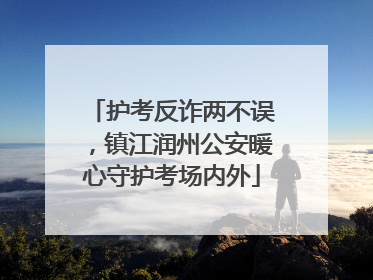 护考反诈两不误，镇江润州公安暖心守护考场内外
