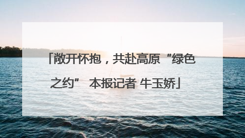 敞开怀抱，共赴高原“绿色之约” 本报记者 牛玉娇