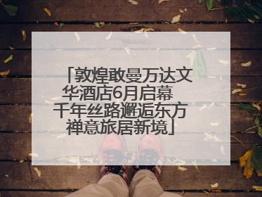 敦煌敢曼万达文华酒店6月启幕 千年丝路邂逅东方禅意旅居新境