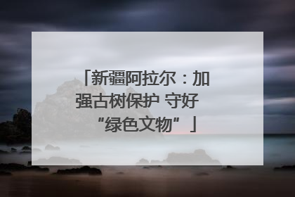 新疆阿拉尔：加强古树保护 守好“绿色文物”
