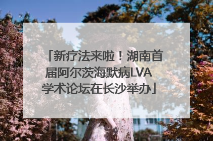 新疗法来啦！湖南首届阿尔茨海默病LVA学术论坛在长沙举办