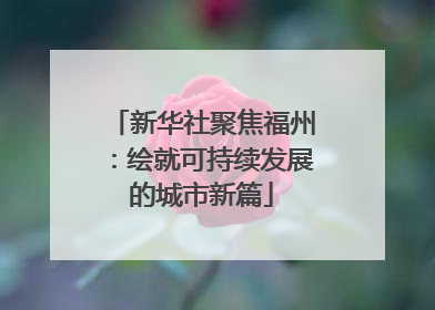 新华社聚焦福州：绘就可持续发展的城市新篇