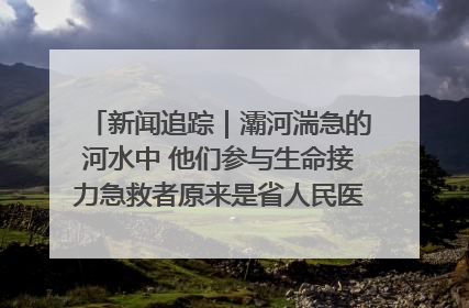新闻追踪｜灞河湍急的河水中 他们参与生命接力急救者原来是省人民医院00后男护士