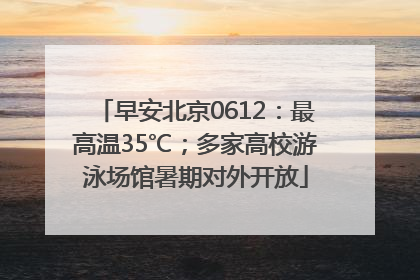早安北京0612：最高温35℃；多家高校游泳场馆暑期对外开放