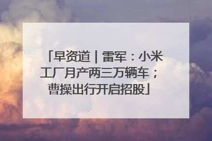 早资道｜雷军：小米工厂月产两三万辆车；曹操出行开启招股