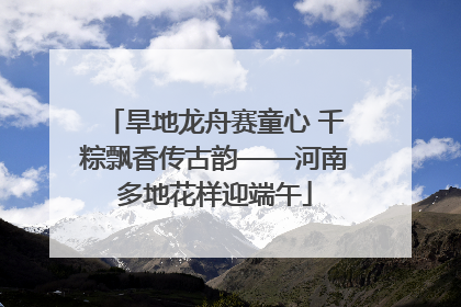 旱地龙舟赛童心 千粽飘香传古韵——河南多地花样迎端午