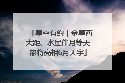 星空有约｜金星西大距、水星伴月等天象将亮相6月天宇