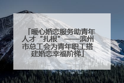 暖心婚恋服务助青年人才“扎根”——滨州市总工会为青年职工搭建婚恋幸福阶梯