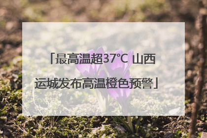 最高温超37℃ 山西运城发布高温橙色预警