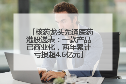 核药龙头先通医药港股递表：一款产品已商业化，两年累计亏损超4.6亿元
