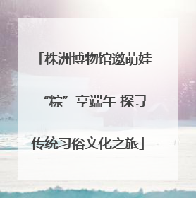 株洲博物馆邀萌娃“粽”享端午 探寻传统习俗文化之旅