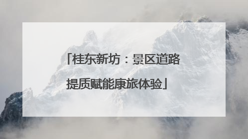 桂东新坊：景区道路提质赋能康旅体验