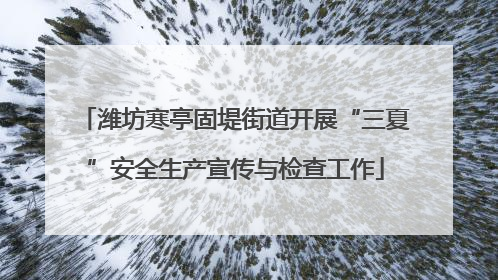 潍坊寒亭固堤街道开展“三夏”安全生产宣传与检查工作
