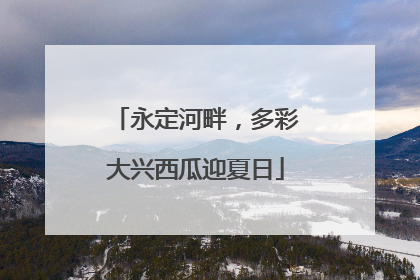 永定河畔，多彩大兴西瓜迎夏日