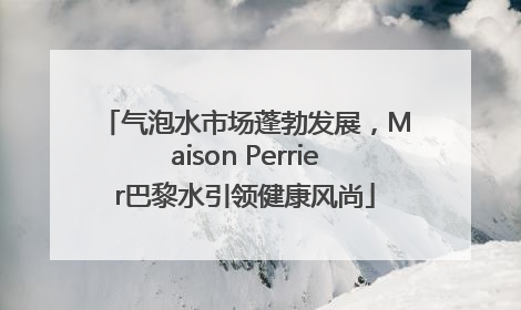 气泡水市场蓬勃发展，Maison Perrier巴黎水引领健康风尚