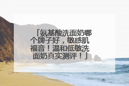 氨基酸洗面奶哪个牌子好，敏感肌福音！温和低敏洗面奶真实测评！
