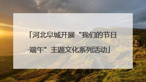 河北阜城开展“我们的节日·端午”主题文化系列活动