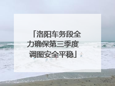 洛阳车务段全力确保第三季度调图安全平稳