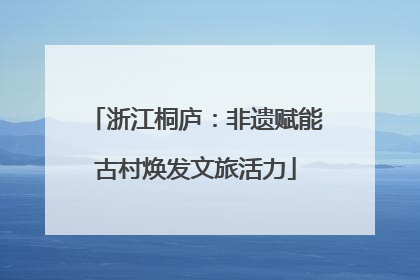 浙江桐庐：非遗赋能古村焕发文旅活力