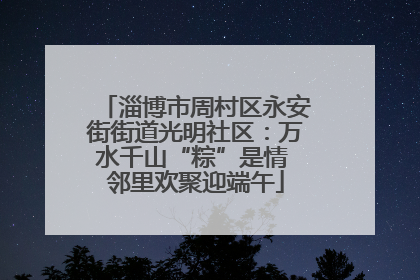 淄博市周村区永安街街道光明社区：万水千山“粽”是情 邻里欢聚迎端午