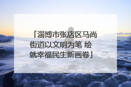 淄博市张店区马尚街道以文明为笔 绘就幸福民生新画卷