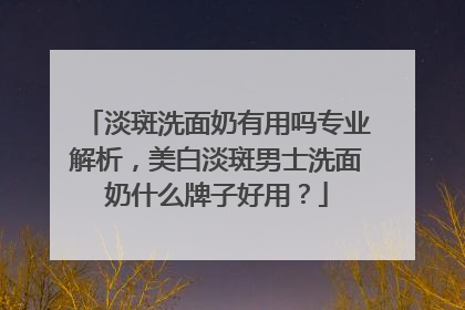 淡斑洗面奶有用吗专业解析，美白淡斑男士洗面奶什么牌子好用？