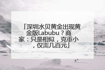 深圳水贝黄金出现黄金版Labubu？商家：只是相似，克重小，仅需几百元