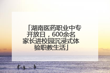 湖南医药职业中专开放日，600余名家长进校园沉浸式体验职教生活