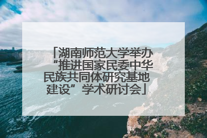 湖南师范大学举办“推进国家民委中华民族共同体研究基地建设”学术研讨会