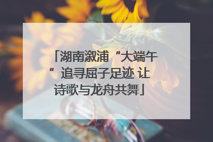 湖南溆浦“大端午”追寻屈子足迹 让诗歌与龙舟共舞