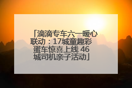 滴滴专车六一暖心联动：17城童趣彩蛋车惊喜上线 46城司机亲子活动