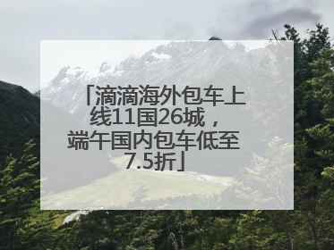 滴滴海外包车上线11国26城，端午国内包车低至7.5折