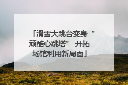 滑雪大跳台变身“顽酷心跳塔” 开拓场馆利用新局面