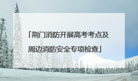 荆门消防开展高考考点及周边消防安全专项检查