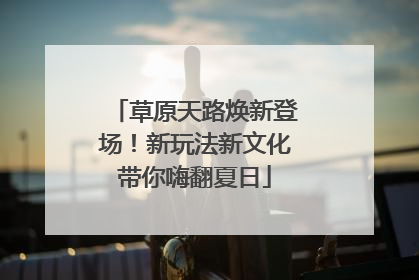 草原天路焕新登场！新玩法新文化带你嗨翻夏日