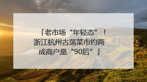 老市场“年轻态”！浙江杭州古荡菜市约两成商户是“90后”