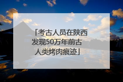 考古人员在陕西发现50万年前古人类烤肉痕迹