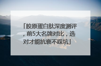 胶原蛋白肽深度测评，前5大名牌对比，选对才能抗衰不踩坑