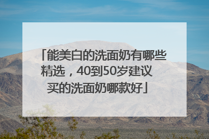 能美白的洗面奶有哪些精选，40到50岁建议买的洗面奶哪款好