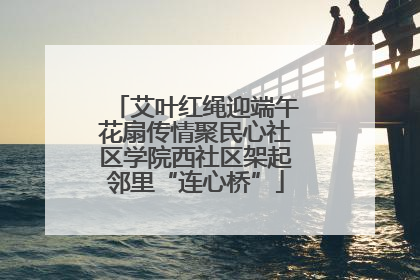 艾叶红绳迎端午花扇传情聚民心社区学院西社区架起邻里“连心桥”