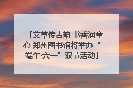 艾草传古韵 书香润童心 郑州图书馆将举办“端午·六一”双节活动