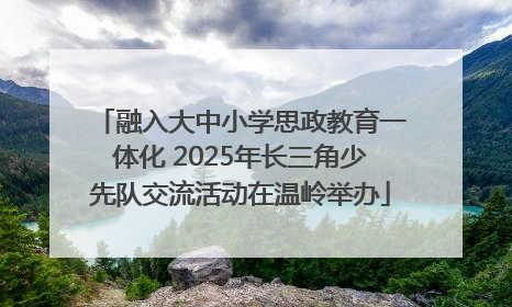 融入大中小学思政教育一体化 2025年长三角少先队交流活动在温岭举办
