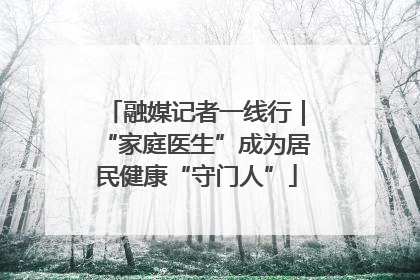 融媒记者一线行｜“家庭医生”成为居民健康“守门人”