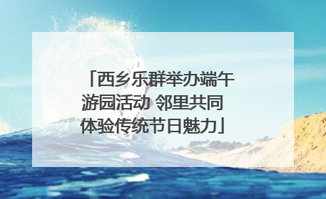 西乡乐群举办端午游园活动 邻里共同体验传统节日魅力
