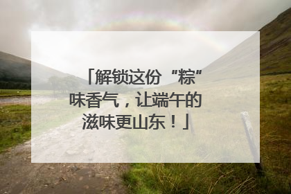 解锁这份“粽”味香气，让端午的滋味更山东！
