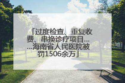 过度检查、重复收费、串换诊疗项目……海南省人民医院被罚1506余万