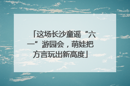 这场长沙童谣“六一”游园会，萌娃把方言玩出新高度