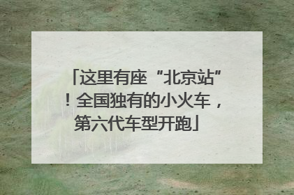 这里有座“北京站”！全国独有的小火车，第六代车型开跑