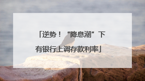 逆势！“降息潮”下有银行上调存款利率