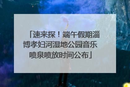 速来探！端午假期淄博孝妇河湿地公园音乐喷泉喷放时间公布